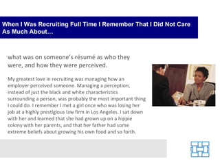 When I Was Recruiting Full Time I Remember That I Did Not Care As Much About… what was on someone’s résumé as who they were, and how they were perceived.  My greatest love in recruiting was managing how an employer perceived someone. Managing a perception, instead of just the black and white characteristics surrounding a person, was probably the most important thing I could do. I remember I met a girl once who was losing her job at a highly prestigious law firm in Los Angeles. I sat down with her and learned that she had grown up on a hippie colony with her parents, and that her father had some extreme beliefs about growing his own food and so forth.  