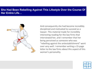 She Had Been Rebelling Against This Lifestyle Over the Course Of Her Entire Life… And consequently she had become incredibly disciplined and motivated to succeed as a lawyer. This material made for incredibly interesting reading for the law firms that interviewed her, and I remember that her being perceived as someone who was “rebelling against the antiestablishment” went over very well. I remember writing a 15-page letter to the law firms about this aspect of this woman’s personality. 