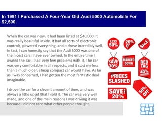 In 1991 I Purchased A Four-Year Old Audi 5000 Automobile For $2,500. When the car was new, it had been listed at $40,000. It was really beautiful inside. It had all sorts of electronic controls, powered everything, and it drove incredibly well. In fact, I can honestly say that the Audi 5000 was one of the nicest cars I have ever owned. In the entire time I owned the car, I had very few problems with it. The car was very comfortable in all respects, and it cost me less than a much older, cheap compact car would have. As far as I was concerned, I had gotten the most fantastic deal imaginable. I drove the car for a decent amount of time, and was always a little upset that I sold it. The car was very well made, and one of the main reasons I was driving it was because I did not care what other people thought. 