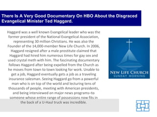 There Is A Very Good Documentary On HBO About the Disgraced Evangelical Minister Ted Haggard. Haggard was a well known Evangelical leader who was the former president of the National Evangelical Association, representing 30 million Christians. He was also the Founder of the 14,000-member New Life Church. In 2006, Haggard resigned after a male prostitute claimed that Haggard had hired him numerous times for gay sex and used crystal meth with him. The fascinating documentary follows Haggard after being expelled from the Church as he moves from town to town looking for work. Unable to get a job, Haggard eventually gets a job as a traveling insurance salesman. Seeing Haggard go from a powerful man who is on top of the world and lecturing tens of thousands of people, meeting with American presidents, and being interviewed on major news programs–to someone whose entire range of possessions now fits in the back of a U-Haul truck was incredible. 