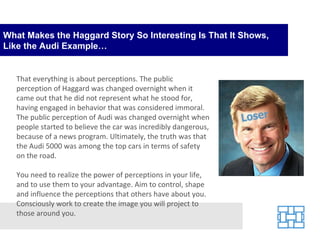 What Makes the Haggard Story So Interesting Is That It Shows, Like the Audi Example… That everything is about perceptions. The public perception of Haggard was changed overnight when it came out that he did not represent what he stood for, having engaged in behavior that was considered immoral. The public perception of Audi was changed overnight when people started to believe the car was incredibly dangerous, because of a news program. Ultimately, the truth was that the Audi 5000 was among the top cars in terms of safety on the road. You need to realize the power of perceptions in your life, and to use them to your advantage. Aim to control, shape and influence the perceptions that others have about you. Consciously work to create the image you will project to those around you. 