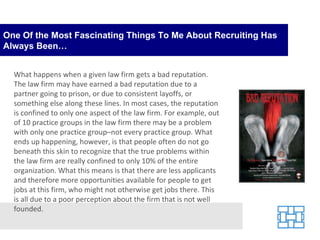 One Of the Most Fascinating Things To Me About Recruiting Has Always Been… What happens when a given law firm gets a bad reputation. The law firm may have earned a bad reputation due to a partner going to prison, or due to consistent layoffs, or something else along these lines. In most cases, the reputation is confined to only one aspect of the law firm. For example, out of 10 practice groups in the law firm there may be a problem with only one practice group–not every practice group. What ends up happening, however, is that people often do not go beneath this skin to recognize that the true problems within the law firm are really confined to only 10% of the entire organization. What this means is that there are less applicants and therefore more opportunities available for people to get jobs at this firm, who might not otherwise get jobs there. This is all due to a poor perception about the firm that is not well founded. 