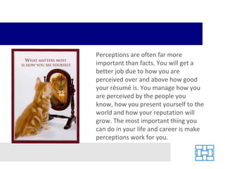 Perceptions are often far more important than facts. You will get a better job due to how you are perceived over and above how good your résumé is. You manage how you are perceived by the people you know, how you present yourself to the world and how your reputation will grow. The most important thing you can do in your life and career is make perceptions work for you. 