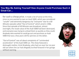 You May Be Asking Yourself How Anyone Could Purchase Such A Great Car… for such a cheap price.  It made a lot of sense at the time, since no one wanted to own an Audi 5000, which was considered “unsafe” and extremely dangerous by “everyone” due to a  60 Minutes  episode called “Out of Control” which aired in 1986. Since that episode of  60 Minutes  was broadcast, almost overnight, the resale value of the Audi 5000 had been destroyed, and everyone was trying to unload them as quickly as they could. Anybody who wanted to could go out and purchase an Audi 5000 that was a few years old for pennies on the dollar. “ Out of Control” was all about complaints of “unintended acceleration” of the Audi 5000 car. The show featured a distraught mother, Kristi Bradosky, who had run over her six year old son when the car had allegedly lurched forward in her garage without warning.  
