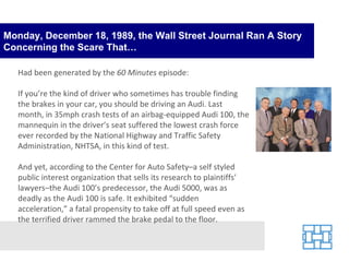 Monday, December 18, 1989, the Wall Street Journal Ran A Story Concerning the Scare That… Had been generated by the  60 Minutes  episode: If you’re the kind of driver who sometimes has trouble finding the brakes in your car, you should be driving an Audi. Last month, in 35mph crash tests of an airbag-equipped Audi 100, the mannequin in the driver’s seat suffered the lowest crash force ever recorded by the National Highway and Traffic Safety Administration, NHTSA, in this kind of test. And yet, according to the Center for Auto Safety–a self styled public interest organization that sells its research to plaintiffs’ lawyers–the Audi 100’s predecessor, the Audi 5000, was as deadly as the Audi 100 is safe. It exhibited “sudden acceleration,” a fatal propensity to take off at full speed even as the terrified driver rammed the brake pedal to the floor. 