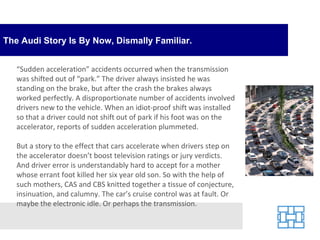 The Audi Story Is By Now, Dismally Familiar. “ Sudden acceleration” accidents occurred when the transmission was shifted out of “park.” The driver always insisted he was standing on the brake, but after the crash the brakes always worked perfectly. A disproportionate number of accidents involved drivers new to the vehicle. When an idiot-proof shift was installed so that a driver could not shift out of park if his foot was on the accelerator, reports of sudden acceleration plummeted. But a story to the effect that cars accelerate when drivers step on the accelerator doesn’t boost television ratings or jury verdicts. And driver error is understandably hard to accept for a mother whose errant foot killed her six year old son. So with the help of such mothers, CAS and CBS knitted together a tissue of conjecture, insinuation, and calumny. The car’s cruise control was at fault. Or maybe the electronic idle. Or perhaps the transmission. 