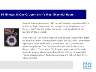 60 Minutes, In One Of Journalism’s Most Shameful Hours… Gave air time in November 1986 to a self styled expert who drilled a hole in an Audi transmission and pumped in air at high pressure. Viewers didn’t see the drill or the pump—just the doctored car blasting off like a rocket. Junk science of this kind moves fast. Real science takes time to catch up with this kind of intellectual cockroach and squash it. Government agencies in Japan and Canada, as well as in the US, conducted painstaking studies. The Canadians who are franker about such things, called it “driver error.” In America, where we can’t attach blame to anyone whose name doesn’t end with Inc., it was called “pedal misapplication.” And unsurprisingly, it’s not just Audi drivers who commit it. 