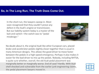 So, In The Long Run, The Truth Does Come Out. In the short run, the lawyers swoop in. Most soon recognized that they couldn’t prove any defect in the Audi’s engine or transmission. But our liability system today is a master of the bait and switch—the switch was to “pedal misdesign.” No doubt about it, the original Audi like other European cars, placed brake and accelerator pedals slightly closer together than is usual in many American designs. This allows the good driver to move faster between the pedals in a high-speed emergency. Perhaps it also makes it easier for the bad driver to mix up the pedals. Nobody, including NHTSA, is quite sure whether, overall, the old Audi pedal placement was marginally better or marginally worse. End of case? Hardly. With Audi shell-shocked and vulnerable from the earlier junk engineering claims, the pedal placement lawyers moved in. 