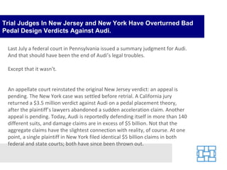 Trial Judges In New Jersey and New York Have Overturned Bad Pedal Design Verdicts Against Audi. Last July a federal court in Pennsylvania issued a summary judgment for Audi. And that should have been the end of Audi’s legal troubles. Except that it wasn’t.  An appellate court reinstated the original New Jersey verdict: an appeal is pending. The New York case was settled before retrial. A California jury returned a $3.5 million verdict against Audi on a pedal placement theory, after the plaintiff’s lawyers abandoned a sudden acceleration claim. Another appeal is pending. Today, Audi is reportedly defending itself in more than 140 different suits, and damage claims are in excess of $5 billion. Not that the aggregate claims have the slightest connection with reality, of course. At one point, a single plaintiff in New York filed identical $5 billion claims in both federal and state courts; both have since been thrown out. 