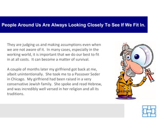 People Around Us Are Always Looking Closely To See If We Fit In. They are judging us and making assumptions even when we are not aware of it.  In many cases, especially in the working world, it is important that we do our best to fit in at all costs.  It can become a matter of survival. A couple of months later my girlfriend got back at me, albeit unintentionally.  She took me to a Passover Seder in Chicago.  My girlfriend had been raised in a very conservative Jewish family.  She spoke and read Hebrew, and was incredibly well versed in her religion and all its traditions.  