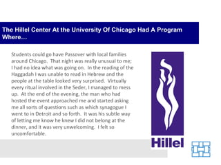 The Hillel Center At the University Of Chicago Had A Program Where… Students could go have Passover with local families around Chicago.  That night was really unusual to me; I had no idea what was going on.  In the reading of the Haggadah I was unable to read in Hebrew and the people at the table looked very surprised.  Virtually every ritual involved in the Seder, I managed to mess up.  At the end of the evening, the man who had hosted the event approached me and started asking me all sorts of questions such as which synagogue I went to in Detroit and so forth.  It was his subtle way of letting me know he knew I did not belong at the dinner, and it was very unwelcoming.  I felt so uncomfortable. 