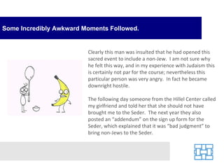 Some Incredibly Awkward Moments Followed. Clearly this man was insulted that he had opened this sacred event to include a non-Jew.  I am not sure why he felt this way, and in my experience with Judaism this is certainly not par for the course; nevertheless this particular person was very angry.  In fact he became downright hostile. The following day someone from the Hillel Center called my girlfriend and told her that she should not have brought me to the Seder.  The next year they also posted an “addendum” on the sign up form for the Seder, which explained that it was “bad judgment” to bring non-Jews to the Seder. 
