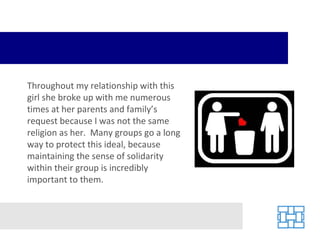 Throughout my relationship with this girl she broke up with me numerous times at her parents and family’s request because I was not the same religion as her.  Many groups go a long way to protect this ideal, because maintaining the sense of solidarity within their group is incredibly important to them. 