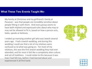 What These Two Events Taught Me- My family at Christmas and my girlfriend’s family at Passover - was that people are incredibly sensitive about people fitting in with them.  And every group seems to have both implied and expressed rules about who may or may not be allowed to fit in, based on how a person acts, looks, speaks or believes. I ended up marrying another girl who was Jewish several years ago.  I had a Jewish wedding, and during this wedding I could see that a lot of my relatives were confused as to what was going on.  For most of my relatives, this was the first Jewish wedding they had ever attended, and for most it felt like a completely alien culture and set of traditions.  I could relate to this because it was how I had felt too, before I had learned about and experienced it all first hand. 