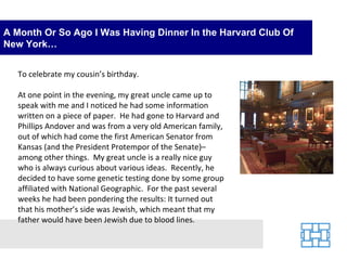 A Month Or So Ago I Was Having Dinner In the Harvard Club Of New York… To celebrate my cousin’s birthday. At one point in the evening, my great uncle came up to speak with me and I noticed he had some information written on a piece of paper.  He had gone to Harvard and Phillips Andover and was from a very old American family, out of which had come the first American Senator from Kansas (and the President Protempor of the Senate)–among other things.  My great uncle is a really nice guy who is always curious about various ideas.  Recently, he decided to have some genetic testing done by some group affiliated with National Geographic.  For the past several weeks he had been pondering the results: It turned out that his mother’s side was Jewish, which meant that my father would have been Jewish due to blood lines.   