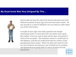 My Great Uncle Was Very Intrigued By This… And he told me how this side of his family had come over from Holland hundreds of years ago and must have been Jewish.  He was actually in a state of disbelief–not sure what to make about any of this information. A couple of years ago I also took a genetic test and got interesting results: It came back that my mother was Jewish.  My mother, of course, had no idea and for days sat puzzled in front of the computer.  She had been raised in a small town in the Midwest, and did not understand how her mother could possibly have been Jewish.  When my wife and I went to visit her last Christmas she had put a star of David on her window and appeared to be  going with it  in terms of what she had discovered. 