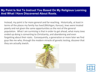 My Point Is Not To Instruct You Based On My Religious Learning And What I Have Discovered About Roots. Instead, my point is far more general and far-reaching.  Historically, at least in terms of the places my family has lived (Michigan, Kansas), Jews were treated poorly and not given the same opportunities as the rest of the general population.  What I am surmising is that in order to get ahead, what many Jews ended up doing is converting to Christianity, and abandoning and even forgetting about their roots.  Consequently, a generation or more later we find guys like me who, through the modern miracle of genetic testing, discover that they are actually Jewish. 