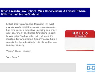 When I Was In Law School I Was Once Visiting A Friend Of Mine With the Last Name Goldstein. He had always pronounced this name the exact way you would think it looks and is pronounced.  One time during a break I was sleeping on a couch in his apartment, and I heard him talking to a girl he was being fixed up with.  I did not know the situation, but when I heard him pronounce his last name to her I could not believe it.  He said his last name very quickly: “ Gosin,” I heard him say. “ Yes, Gosin.” 