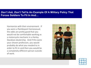 Don’t Ask, Don’t Tell  Is An Example Of A Military Policy That Forces Soldiers To Fit In And… Harmonize with their environment.  If you were a flamboyant homosexual, the odds are pretty good that you would not be comfortable working as a motorcycle mechanic in a Harley Davidson dealership.  And if this were your chosen profession, you would probably do what you needed to in order to fit in–and then you would be a completely different person outside of work. 