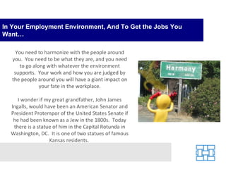 In Your Employment Environment, And To Get the Jobs You Want… You need to harmonize with the people around you.  You need to be what they are, and you need to go along with whatever the environment supports.  Your work and how you are judged by the people around you will have a giant impact on your fate in the workplace. I wonder if my great grandfather, John James Ingalls, would have been an American Senator and President Protempor of the United States Senate if he had been known as a Jew in the 1800s.  Today there is a statue of him in the Capital Rotunda in Washington, DC.  It is one of two statues of famous Kansas residents.  