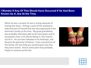 I Wonder If Any Of This Would Have Occurred If He Had Been Known As A Jew At the Time. When he was a senator he was a strong advocate of freeing the slaves.  Perhaps a part of him wanted to help that part of himself that was also oppressed in the dominant society at the time.  My great grandfather was probably ultimately able to do more good, and to accomplish more in his life by fitting in, than had he not fit in.  His son later followed in his footsteps, and became the governor of Kansas.  If you saw pictures of this family, the last thing you would expect was that they were Jewish.  And at some point they probably forgot or covered up the fact. 