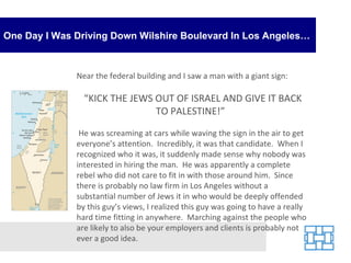 One Day I Was Driving Down Wilshire Boulevard In Los Angeles… Near the federal building and I saw a man with a giant sign: “ KICK THE JEWS OUT OF ISRAEL AND GIVE IT BACK TO PALESTINE!”  He was screaming at cars while waving the sign in the air to get everyone’s attention.  Incredibly, it was that candidate.  When I recognized who it was, it suddenly made sense why nobody was interested in hiring the man.  He was apparently a complete rebel who did not care to fit in with those around him.  Since there is probably no law firm in Los Angeles without a substantial number of Jews it in who would be deeply offended by this guy’s views, I realized this guy was going to have a really hard time fitting in anywhere.  Marching against the people who are likely to also be your employers and clients is probably not ever a good idea. 