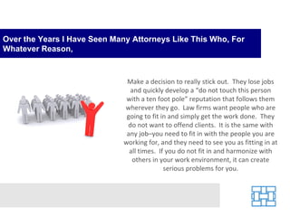 Over the Years I Have Seen Many Attorneys Like This Who, For Whatever Reason, Make a decision to really stick out.  They lose jobs and quickly develop a “do not touch this person with a ten foot pole” reputation that follows them wherever they go.  Law firms want people who are going to fit in and simply get the work done.  They do not want to offend clients.  It is the same with any job–you need to fit in with the people you are working for, and they need to see you as fitting in at all times.  If you do not fit in and harmonize with others in your work environment, it can create serious problems for you. 