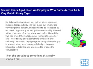 Several Years Ago I Hired An Employee Who Came Across As A Very Quiet Library Type. He did excellent work and was quickly given raises and increased responsibility.  He was a nice guy who kept a very low profile at work, and seemed to be respected by his peers.  Apparently he had gotten romantically involved with a coworker.  One day a few weeks after I heard the two had ended their relationship, the female coworker and I were talking about something unrelated, and suddenly she started saying negative things about the guy in a round about way, making subtle digs.  I was not interested in listening and attempted to change the conversation.   Then she brought up something that really shocked me: 