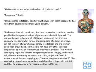 “ He has tattoos across his entire chest of skulls and stuff.” “ Excuse me?” I said. “ He is covered in tattoos.  You have just never seen them because he has kept them covered up all these years at work.” She knew this would shock me.  She then proceeded to tell me that the guy liked to hang out at industrial goth-type clubs in Hollywood.  The reason she was telling me all of this was because at the time our company was somewhat formal and comprised of a lot of attorneys.  I am not the sort of guy who is generally into tattoos and the woman could look around and see that I did not have any other tattooed employees, as most of the staff was pretty conservative.  This woman was trying to get me to form a negative opinion of the guy, and I could tell, she was also trying, as best as she could, to get him fired.  In essence, what she was implying was “here among you is a traitor!!”  She was trying to send me a signal loud and clear that this guy did not fit in, and that he was not who he represented himself to be. 
