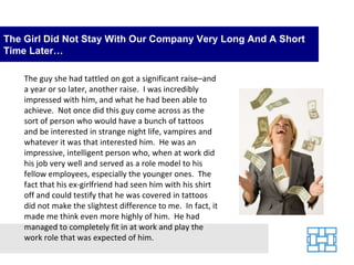 The Girl Did Not Stay With Our Company Very Long And A Short Time Later… The guy she had tattled on got a significant raise–and a year or so later, another raise.  I was incredibly impressed with him, and what he had been able to achieve.  Not once did this guy come across as the sort of person who would have a bunch of tattoos and be interested in strange night life, vampires and whatever it was that interested him.  He was an impressive, intelligent person who, when at work did his job very well and served as a role model to his fellow employees, especially the younger ones.  The fact that his ex-girlfriend had seen him with his shirt off and could testify that he was covered in tattoos did not make the slightest difference to me.  In fact, it made me think even more highly of him.  He had managed to completely fit in at work and play the work role that was expected of him. 