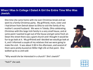 When I Was In College I Dated A Girl the Entire Time Who Was Jewish. One time she came home with me over Christmas break and we went to a family Christmas party.  My girlfriend, mom, sister and I had driven from Detroit down to Ohio to visit the family of my mother’s second husband.  We were in Toledo, Ohio celebrating Christmas with this large Irish family in a very small house, and at some point I wanted to get out of the house and get some fresh air.  Down the street there was a giant church and I thought it would be fun to go look at it.  My girlfriend and I decided we would go look at it, and I informed a couple of my relatives that we were going to make the visit.  It was about 3:30 in the afternoon, and several of them were pretty buzzed on Miller High Life at that point.  One walked up to us and said: “Why would she be interested in a church?  She’s Jewish!” “Huh?” she said. 