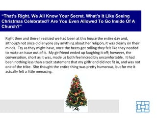 “ That’s Right. We All Know Your Secret. What’s It Like Seeing Christmas Celebrated? Are You Even Allowed To Go Inside Of A Church?” Right then and there I realized we had been at this house the entire day and, although not once did anyone say anything about her religion, it was clearly on their minds.  Try as they might have, once the beers got rolling they felt like they needed to make an issue out of it.  My girlfriend ended up laughing it off; however, the conversation, short as it was, made us both feel incredibly uncomfortable.  It had been nothing less than a tacit statement that my girlfriend did not fit in, and was not one of the tribe.  She thought the entire thing was pretty humorous, but for me it actually felt a little menacing. 