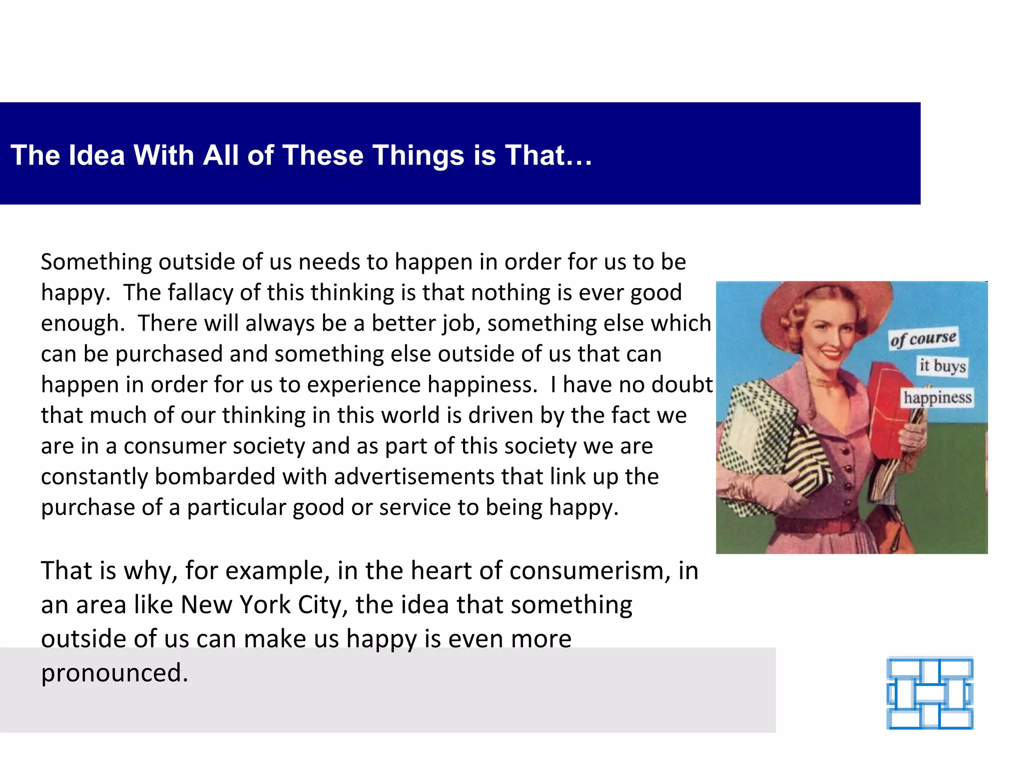 The Idea With All of These Things is That… Something outside of us needs to happen in order for us to be happy.  The fallacy of this thinking is that nothing is ever good enough.  There will always be a better job, something else which can be purchased and something else outside of us that can happen in order for us to experience happiness.  I have no doubt that much of our thinking in this world is driven by the fact we are in a consumer society and as part of this society we are constantly bombarded with advertisements that link up the purchase of a particular good or service to being happy.  That is why, for example, in the heart of consumerism, in an area like New York City, the idea that something outside of us can make us happy is even more pronounced. 