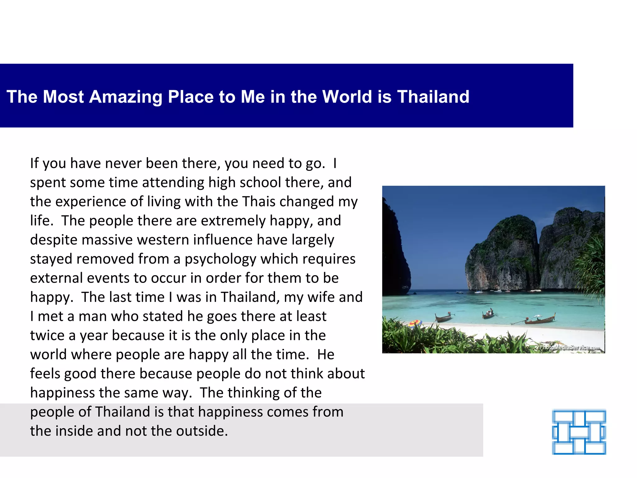 The Most Amazing Place to Me in the World is Thailand If you have never been there, you need to go.  I spent some time attending high school there, and the experience of living with the Thais changed my life.  The people there are extremely happy, and despite massive western influence have largely stayed removed from a psychology which requires external events to occur in order for them to be happy.  The last time I was in Thailand, my wife and I met a man who stated he goes there at least twice a year because it is the only place in the world where people are happy all the time.  He feels good there because people do not think about happiness the same way.  The thinking of the people of Thailand is that happiness comes from the inside and not the outside. 