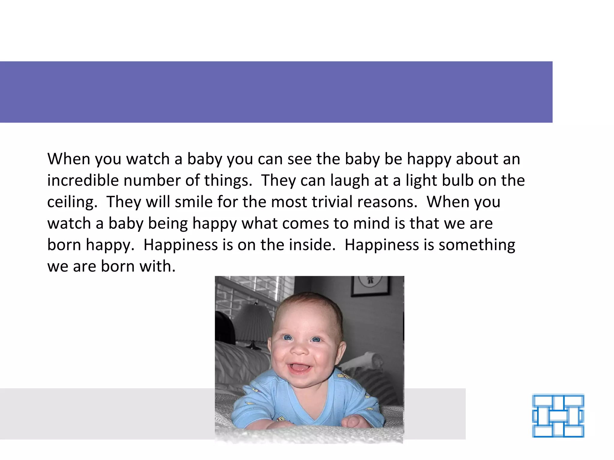 When you watch a baby you can see the baby be happy about an incredible number of things.  They can laugh at a light bulb on the ceiling.  They will smile for the most trivial reasons.  When you watch a baby being happy what comes to mind is that we are born happy.  Happiness is on the inside.  Happiness is something we are born with. 