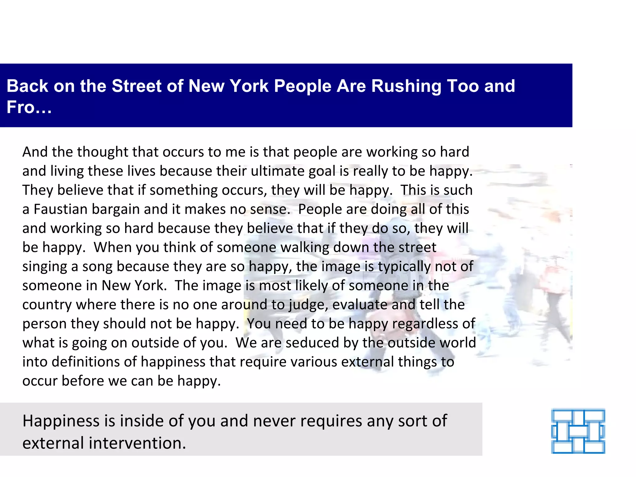 Back on the Street of New York People Are Rushing Too and Fro… And the thought that occurs to me is that people are working so hard and living these lives because their ultimate goal is really to be happy.  They believe that if something occurs, they will be happy.  This is such a Faustian bargain and it makes no sense.  People are doing all of this and working so hard because they believe that if they do so, they will be happy.  When you think of someone walking down the street singing a song because they are so happy, the image is typically not of someone in New York.  The image is most likely of someone in the country where there is no one around to judge, evaluate and tell the person they should not be happy.  You need to be happy regardless of what is going on outside of you.  We are seduced by the outside world into definitions of happiness that require various external things to occur before we can be happy.  Happiness is inside of you and never requires any sort of external intervention. 