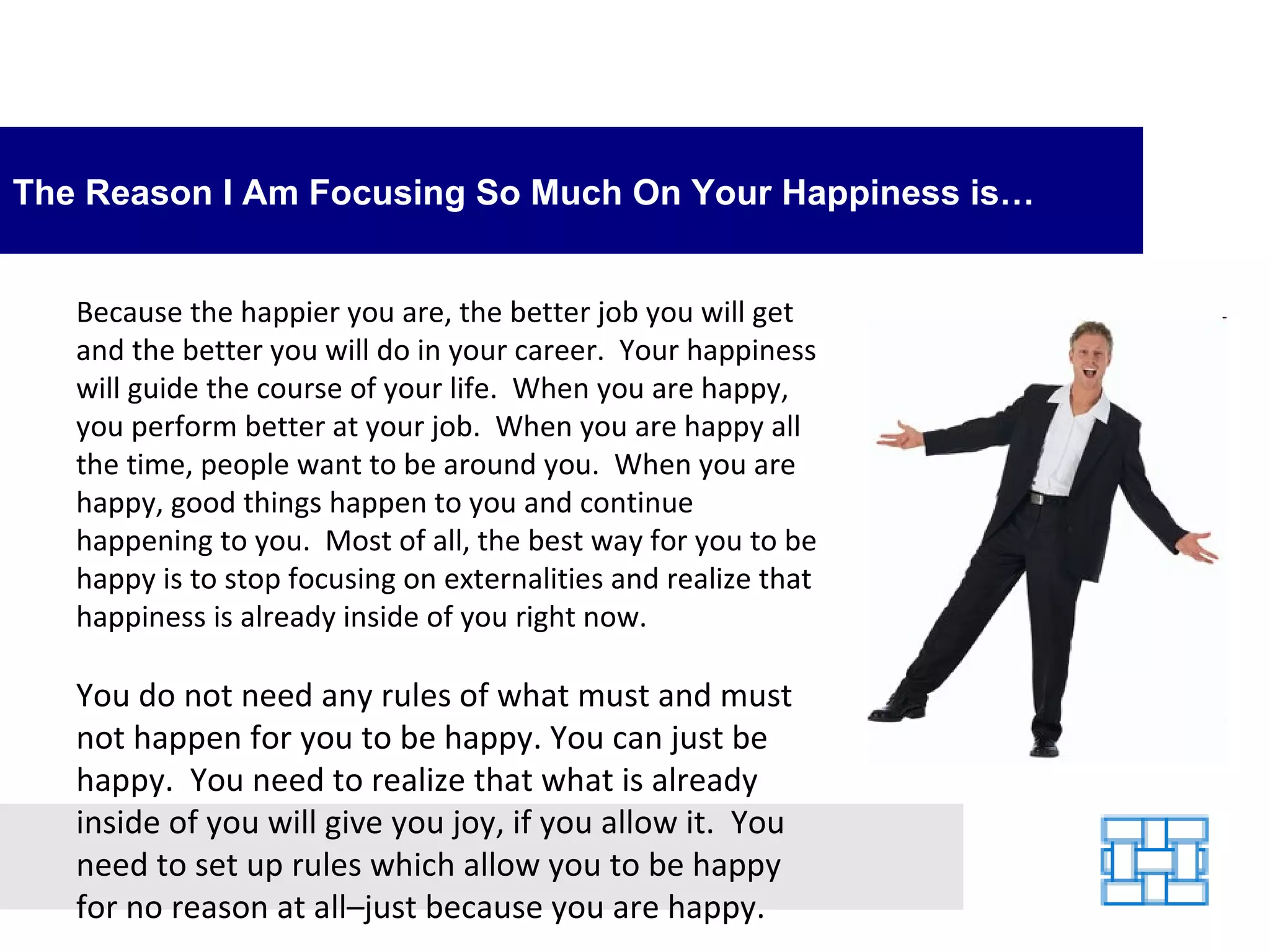 The Reason I Am Focusing So Much On Your Happiness is… Because the happier you are, the better job you will get and the better you will do in your career.  Your happiness will guide the course of your life.  When you are happy, you perform better at your job.  When you are happy all the time, people want to be around you.  When you are happy, good things happen to you and continue happening to you.  Most of all, the best way for you to be happy is to stop focusing on externalities and realize that happiness is already inside of you right now. You do not need any rules of what must and must not happen for you to be happy. You can just be happy.  You need to realize that what is already inside of you will give you joy, if you allow it.  You need to set up rules which allow you to be happy for no reason at all–just because you are happy. 
