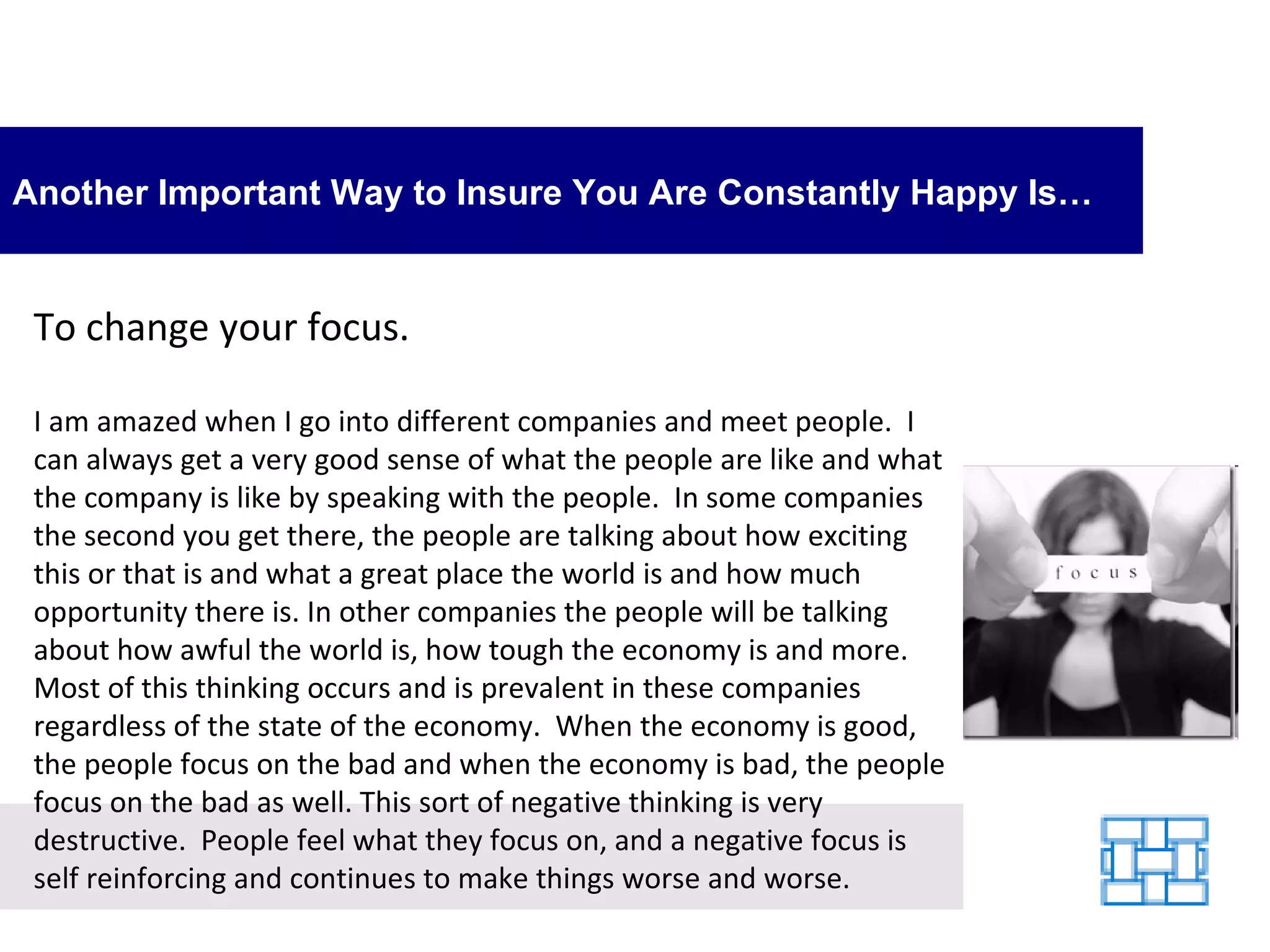 Another Important Way to Insure You Are Constantly Happy Is… To change your focus. I am amazed when I go into different companies and meet people.  I can always get a very good sense of what the people are like and what the company is like by speaking with the people.  In some companies the second you get there, the people are talking about how exciting this or that is and what a great place the world is and how much opportunity there is. In other companies the people will be talking about how awful the world is, how tough the economy is and more.  Most of this thinking occurs and is prevalent in these companies regardless of the state of the economy.  When the economy is good, the people focus on the bad and when the economy is bad, the people focus on the bad as well. This sort of negative thinking is very destructive.  People feel what they focus on, and a negative focus is self reinforcing and continues to make things worse and worse. 