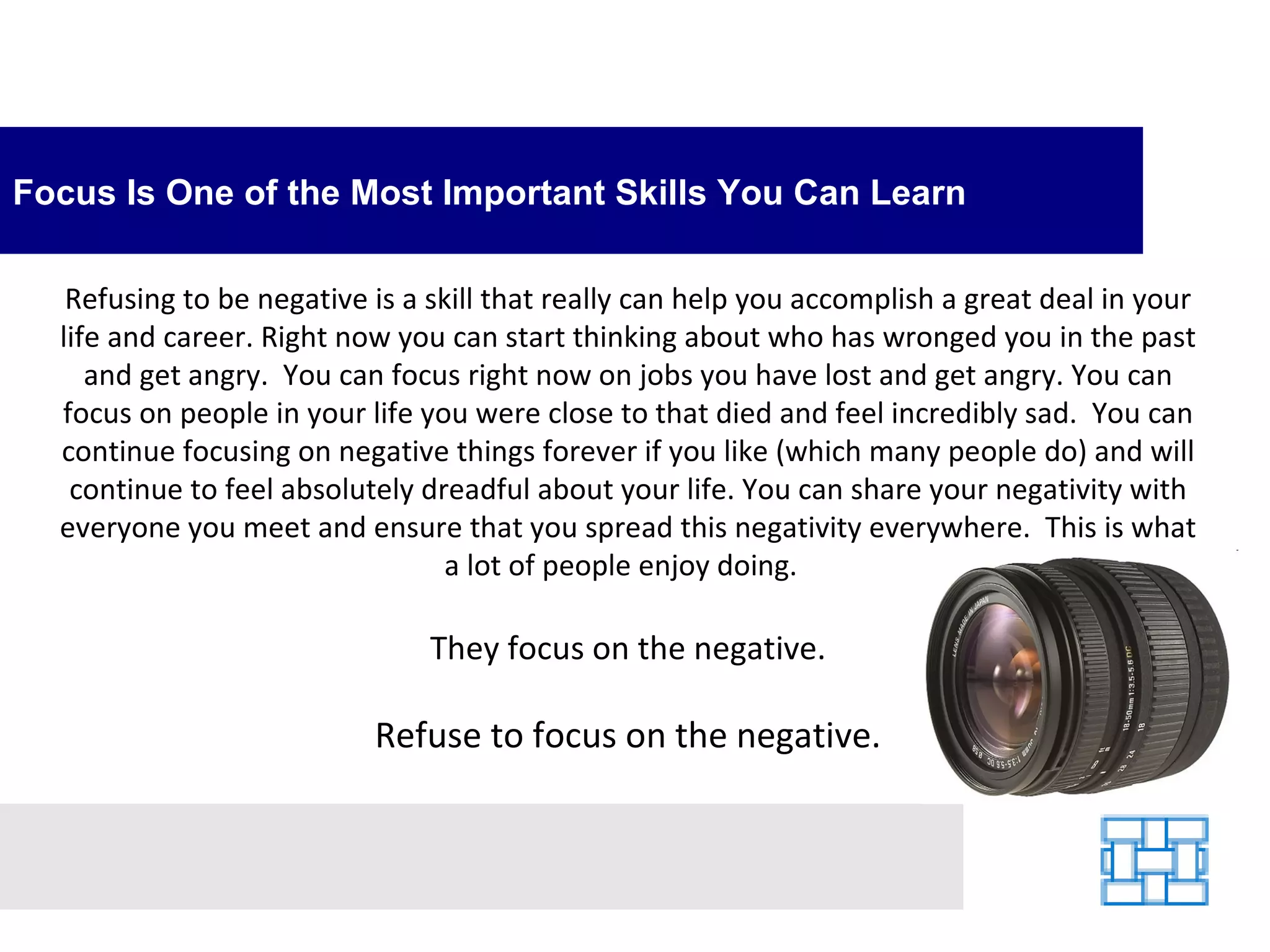 Focus Is One of the Most Important Skills You Can Learn Refusing to be negative is a skill that really can help you accomplish a great deal in your life and career. Right now you can start thinking about who has wronged you in the past and get angry.  You can focus right now on jobs you have lost and get angry. You can focus on people in your life you were close to that died and feel incredibly sad.  You can continue focusing on negative things forever if you like (which many people do) and will continue to feel absolutely dreadful about your life. You can share your negativity with everyone you meet and ensure that you spread this negativity everywhere.  This is what a lot of people enjoy doing.   They focus on the negative. Refuse to focus on the negative. 