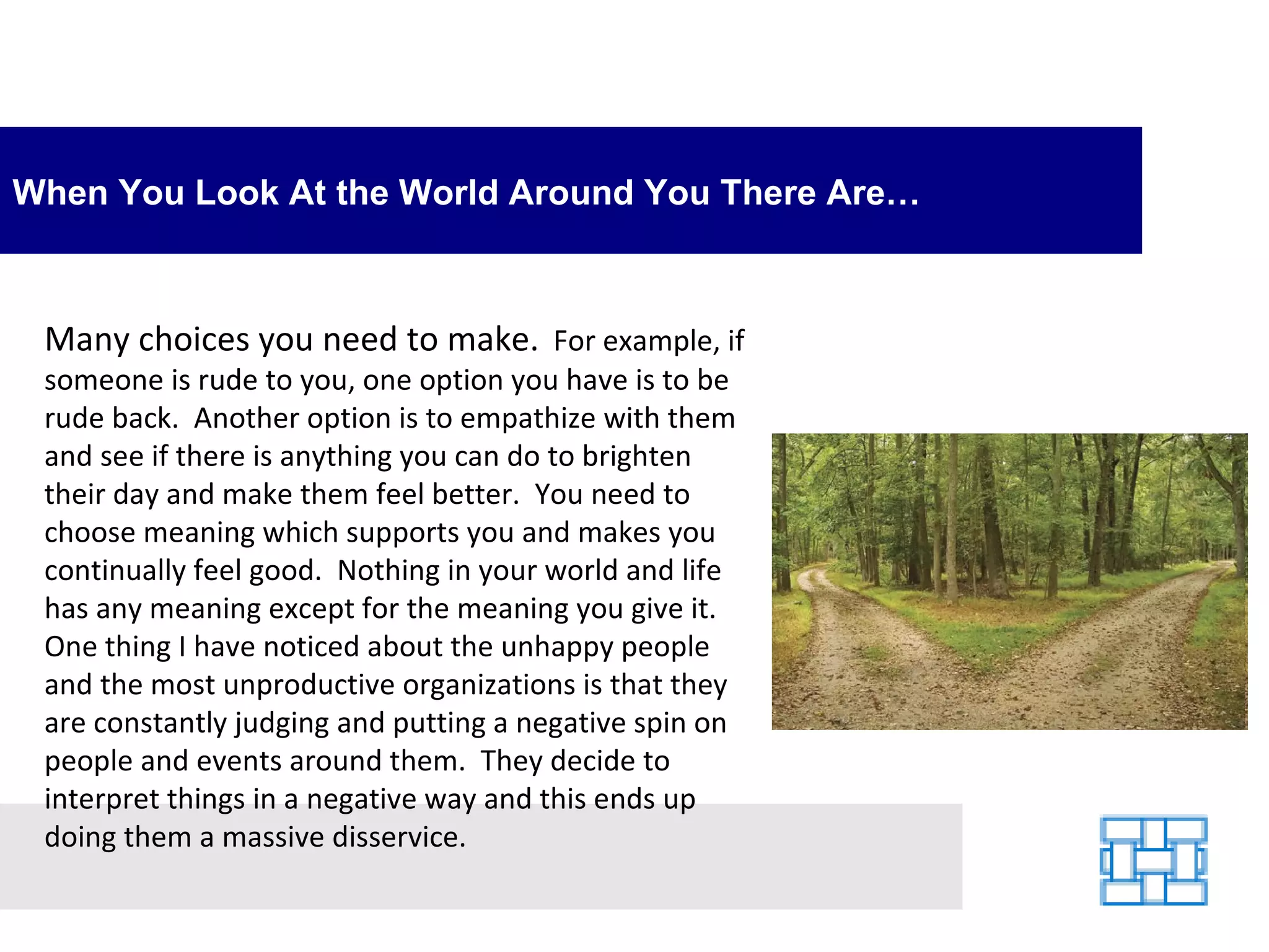 When You Look At the World Around You There Are… Many choices you need to make.   For example, if someone is rude to you, one option you have is to be rude back.  Another option is to empathize with them and see if there is anything you can do to brighten their day and make them feel better.  You need to choose meaning which supports you and makes you continually feel good.  Nothing in your world and life has any meaning except for the meaning you give it.  One thing I have noticed about the unhappy people and the most unproductive organizations is that they are constantly judging and putting a negative spin on people and events around them.  They decide to interpret things in a negative way and this ends up doing them a massive disservice. 