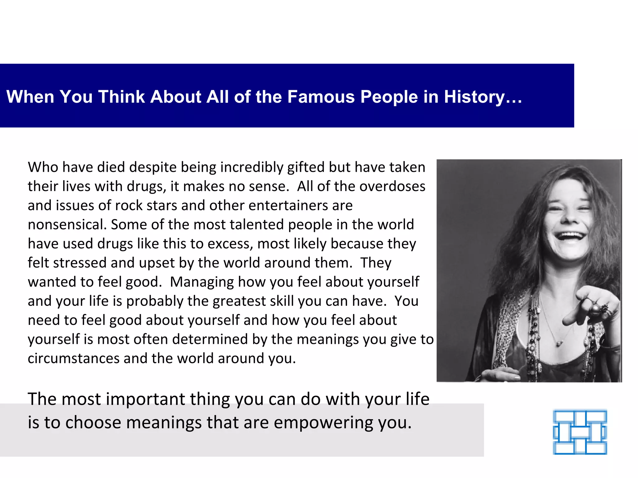 When You Think About All of the Famous People in History… Who have died despite being incredibly gifted but have taken their lives with drugs, it makes no sense.  All of the overdoses and issues of rock stars and other entertainers are nonsensical. Some of the most talented people in the world have used drugs like this to excess, most likely because they felt stressed and upset by the world around them.  They wanted to feel good.  Managing how you feel about yourself and your life is probably the greatest skill you can have.  You need to feel good about yourself and how you feel about yourself is most often determined by the meanings you give to circumstances and the world around you.   The most important thing you can do with your life is to choose meanings that are empowering you. 