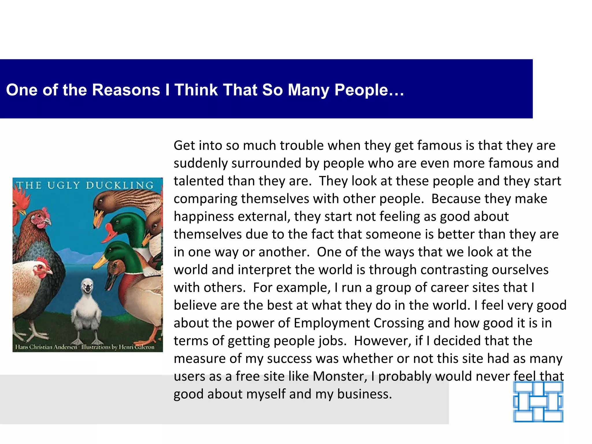 One of the Reasons I Think That So Many People… Get into so much trouble when they get famous is that they are suddenly surrounded by people who are even more famous and talented than they are.  They look at these people and they start comparing themselves with other people.  Because they make happiness external, they start not feeling as good about themselves due to the fact that someone is better than they are in one way or another.  One of the ways that we look at the world and interpret the world is through contrasting ourselves with others.  For example, I run a group of career sites that I believe are the best at what they do in the world. I feel very good about the power of Employment Crossing and how good it is in terms of getting people jobs.  However, if I decided that the measure of my success was whether or not this site had as many users as a free site like Monster, I probably would never feel that good about myself and my business.   