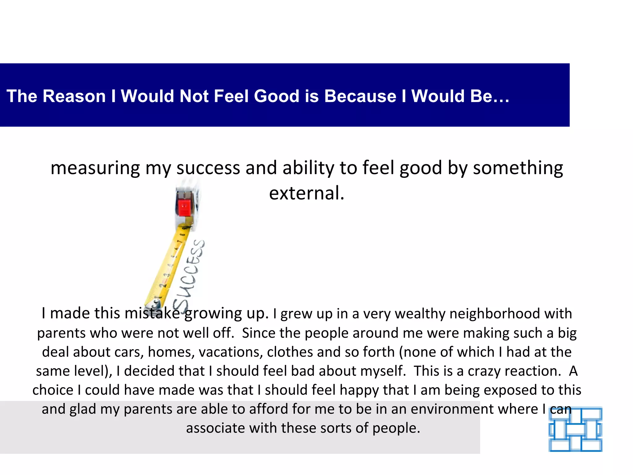 The Reason I Would Not Feel Good is Because I Would Be… measuring my success and ability to feel good by something external. I made this mistake growing up.  I grew up in a very wealthy neighborhood with parents who were not well off.  Since the people around me were making such a big deal about cars, homes, vacations, clothes and so forth (none of which I had at the same level), I decided that I should feel bad about myself.  This is a crazy reaction.  A choice I could have made was that I should feel happy that I am being exposed to this and glad my parents are able to afford for me to be in an environment where I can associate with these sorts of people.   
