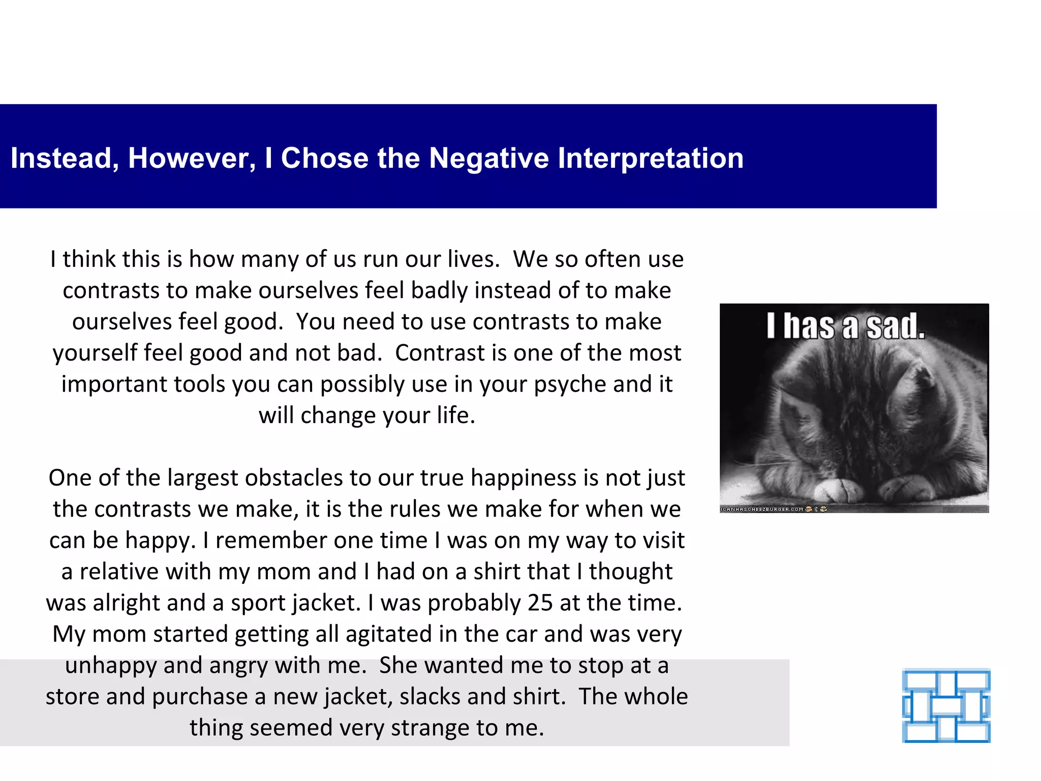 Instead, However, I Chose the Negative Interpretation I think this is how many of us run our lives.  We so often use contrasts to make ourselves feel badly instead of to make ourselves feel good.  You need to use contrasts to make yourself feel good and not bad.  Contrast is one of the most important tools you can possibly use in your psyche and it will change your life. One of the largest obstacles to our true happiness is not just the contrasts we make, it is the rules we make for when we can be happy. I remember one time I was on my way to visit a relative with my mom and I had on a shirt that I thought was alright and a sport jacket. I was probably 25 at the time.  My mom started getting all agitated in the car and was very unhappy and angry with me.  She wanted me to stop at a store and purchase a new jacket, slacks and shirt.  The whole thing seemed very strange to me. 