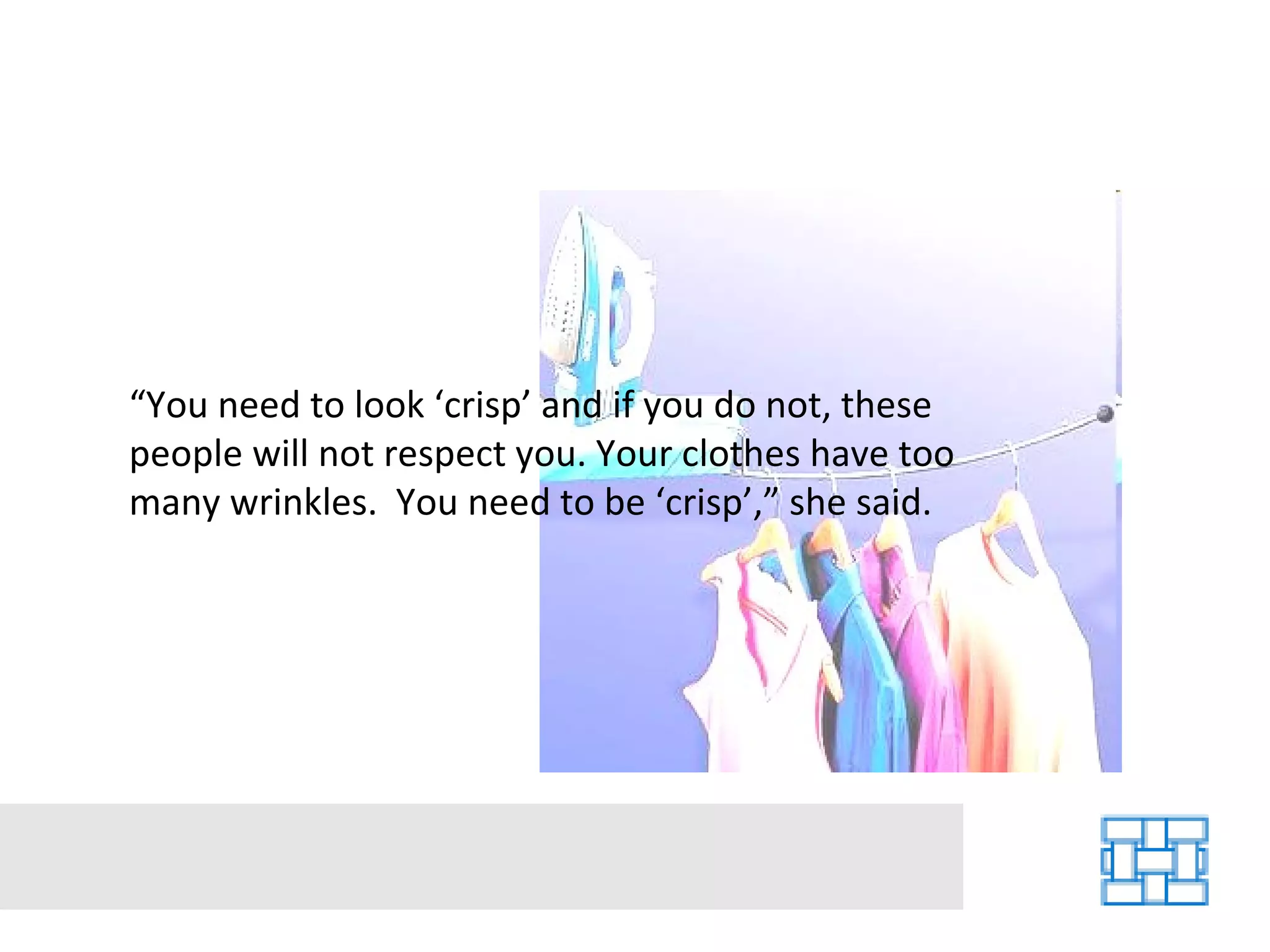 “ You need to look ‘crisp’ and if you do not, these people will not respect you. Your clothes have too many wrinkles.  You need to be ‘crisp’,” she said. 