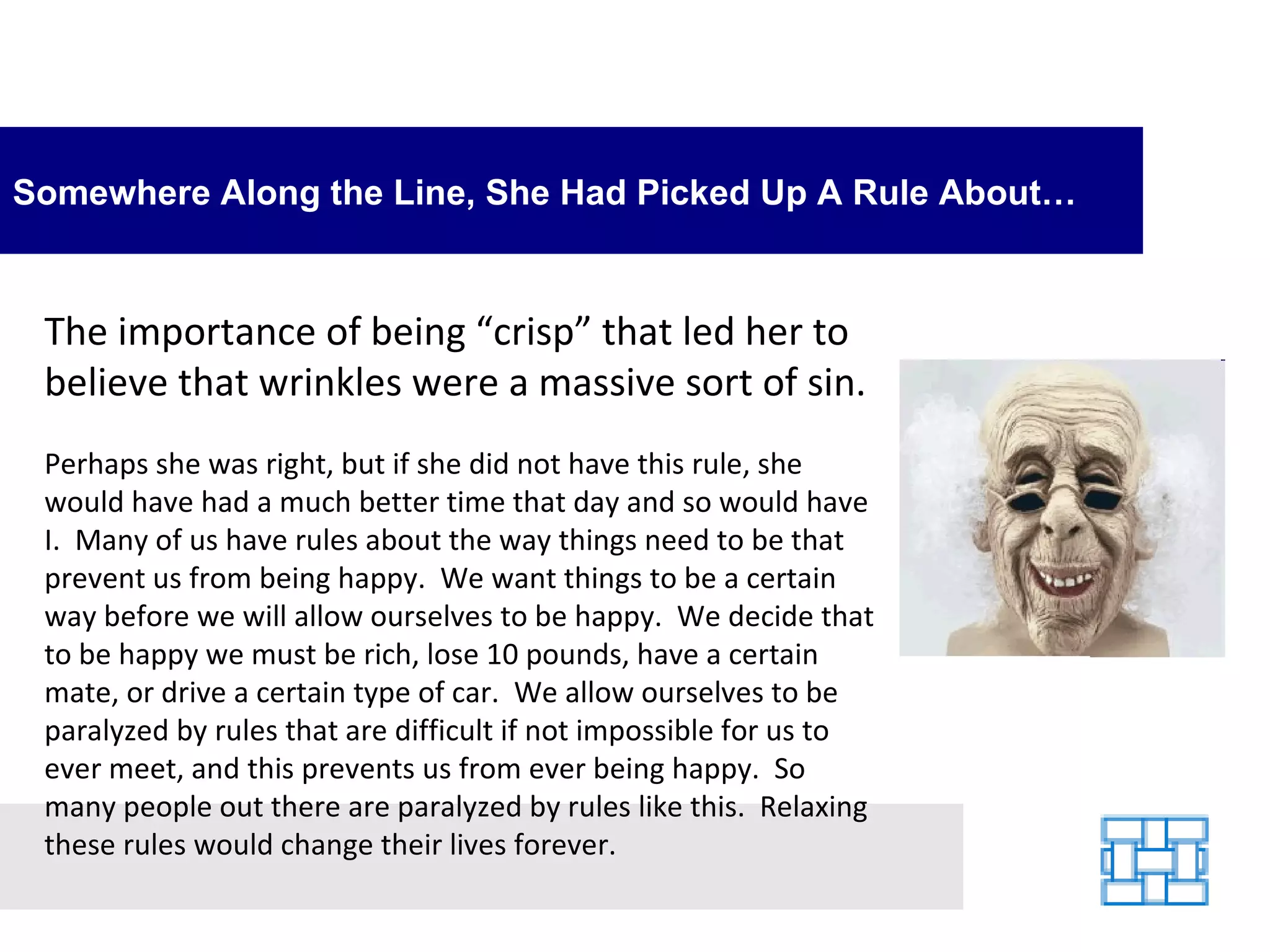 Somewhere Along the Line, She Had Picked Up A Rule About… The importance of being “crisp” that led her to believe that wrinkles were a massive sort of sin.    Perhaps she was right, but if she did not have this rule, she would have had a much better time that day and so would have I.  Many of us have rules about the way things need to be that prevent us from being happy.  We want things to be a certain way before we will allow ourselves to be happy.  We decide that to be happy we must be rich, lose 10 pounds, have a certain mate, or drive a certain type of car.  We allow ourselves to be paralyzed by rules that are difficult if not impossible for us to ever meet, and this prevents us from ever being happy.  So many people out there are paralyzed by rules like this.  Relaxing these rules would change their lives forever. 