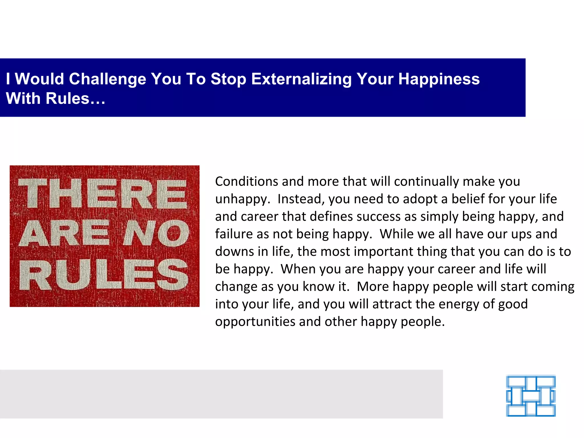 I Would Challenge You To Stop Externalizing Your Happiness With Rules… Conditions and more that will continually make you unhappy.  Instead, you need to adopt a belief for your life and career that defines success as simply being happy, and failure as not being happy.  While we all have our ups and downs in life, the most important thing that you can do is to be happy.  When you are happy your career and life will change as you know it.  More happy people will start coming into your life, and you will attract the energy of good opportunities and other happy people.   