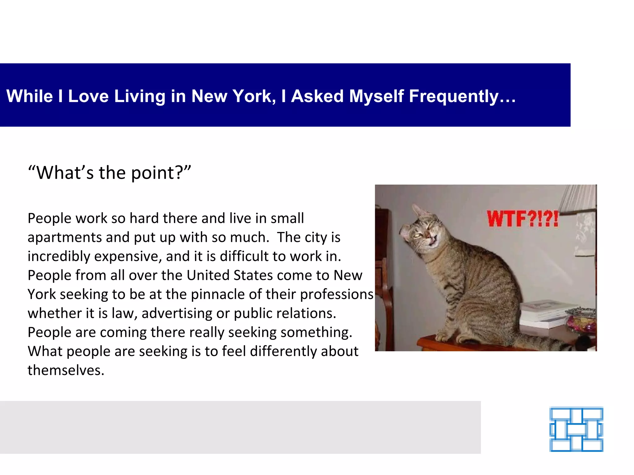 While I Love Living in New York, I Asked Myself Frequently… “ What’s the point?”  People work so hard there and live in small apartments and put up with so much.  The city is incredibly expensive, and it is difficult to work in.  People from all over the United States come to New York seeking to be at the pinnacle of their professions whether it is law, advertising or public relations.  People are coming there really seeking something.  What people are seeking is to feel differently about themselves. 