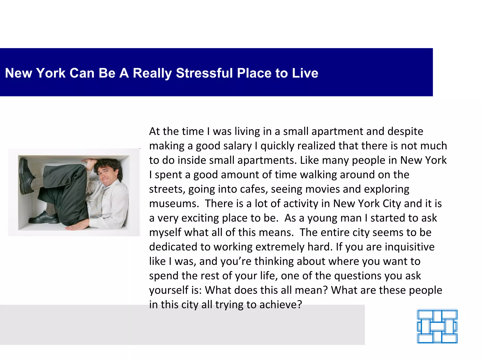 New York Can Be A Really Stressful Place to Live At the time I was living in a small apartment and despite making a good salary I quickly realized that there is not much to do inside small apartments. Like many people in New York I spent a good amount of time walking around on the streets, going into cafes, seeing movies and exploring museums.  There is a lot of activity in New York City and it is a very exciting place to be.  As a young man I started to ask myself what all of this means.  The entire city seems to be dedicated to working extremely hard. If you are inquisitive like I was, and you’re thinking about where you want to spend the rest of your life, one of the questions you ask yourself is: What does this all mean? What are these people in this city all trying to achieve? 