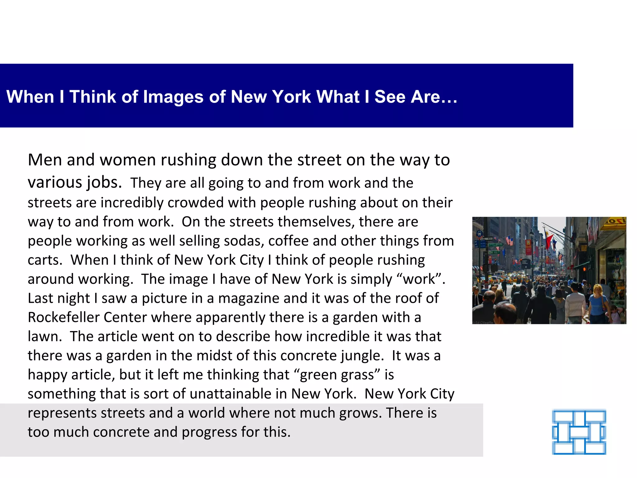 When I Think of Images of New York What I See Are… Men and women rushing down the street on the way to various jobs.   They are all going to and from work and the streets are incredibly crowded with people rushing about on their way to and from work.  On the streets themselves, there are people working as well selling sodas, coffee and other things from carts.  When I think of New York City I think of people rushing around working.  The image I have of New York is simply “work”. Last night I saw a picture in a magazine and it was of the roof of Rockefeller Center where apparently there is a garden with a lawn.  The article went on to describe how incredible it was that there was a garden in the midst of this concrete jungle.  It was a happy article, but it left me thinking that “green grass” is something that is sort of unattainable in New York.  New York City represents streets and a world where not much grows. There is too much concrete and progress for this. 